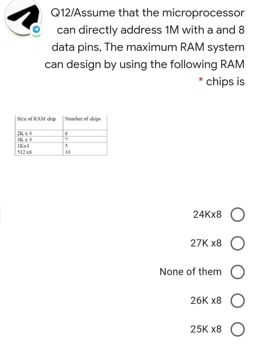 Q12/Assume that the microprocessor
can directly address 1M with a and 8
data pins, The maximum RAM system
can design by using the following RAM
chips is
Size of RAM chip
Number of chips
| 2K x 4
4К x 4
1KX4
5
512 x8
10
24KX8 O
27K x8
None of them
26K x8
25K x8
