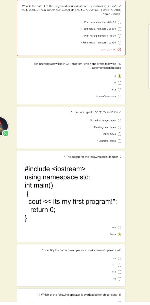 What is the output of the program #include<iostream.h> void main() { int n=1; -21
cout<cendl<"The numbers are;"<<endl; do ( cout <n<<"t": n++;} while (n<=100);
* cout <<endl; )
• Print natural numbers 0 to 99 O
· Print natural numbers 0 to 100 O
• Print natural numbers 1 to 99 O
· Print natural numbers 1 to 100 O
valha Ju lia O
For inserting a new line in C++ program, which one of the following -42
* ?statements can be used
• In O
•\r O
• la O
• None of the above )
*:The data type for 'a', '$', &' and % is -1
• Numerical integer types O
• Floating-point types O
• String types O
· Character types O
*:The output for the following script is error -2
#include <iostream>
using namespace std;
int main()
{
cout << Its my first program!";
return 0;
}
true O
False O
* Identify the correct example for a pre-increment operator -43
+n O
n++ O
++n O
--n O
*? Which of the following operator is overloaded for object cout -19
