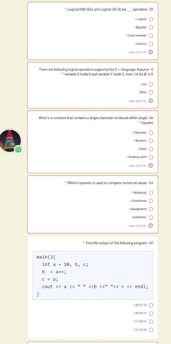 *.Logical AND (&8) and Logical OR (II) are_ operators -29
• Logical O
· Equality C
• Class member O
Comma
هذا المؤال ملوب
There are following logical operators supported by C++ language. Assume -5
and variable Y holds 0, then ! (A && B) is 0
*:variable X holds
true O
False O
هذا السؤال مطلوب
What is a constant that contains a single character enclosed within single -26
* ?quotes
Character
• Numeric C
• Fixed O
· Floating point O
هذا السؤال مطلوب
* ?Which operator is used to compare numerical values -54
• Relational O
• Conditional
· Assignment O
• Arithmetic C
هذا السؤال مطلوه
*.Find the output of the following program -49
main(){
int a %3D 10, b, с;
b
= a++;
C = a;
cout << a << « " <<b <<" “<< c << endl;
}
• 10 11 10 ()
• 10 10 11 O
• 11 10 11 O
• 11 10 10 O
O O
