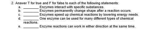 2. Answer T for true and F for false to each of the following statements:
Enzymes interact with specific substances.
Enzymes permanently change shape after a reaction occurs.
Enzymes speed up chemical reactions by lowering energy needs.
One enzyme can be used for many different types of chemical
a.
b.
C.
d.
reactions.
е.
Enzyme reactions can work in either direction at the same time.
