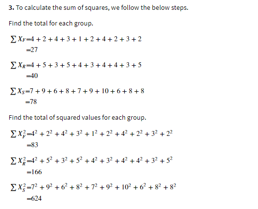 3. To calculate the sum of squares, we follow the below steps.
Find the total for each group.
EXF=4 + 2 + 4 + 3+1+2 +4 +2+3+ 2
=27
E XR=4 +5+3 + 5+4 + 3 + 4 +4 +3+5
=40
EXs=7+9+ 6+ 8+7+9+ 10+ 6 + 8+ 8
=78
Find the total of squared values for each group.
EX=4? + 22 + 4? + 32 + 12 + 22 + 4? + 22 + 32 + 2²
=83
EX=4? + 52 + 32 + 5? + 4? + 32 + 42 + 4? + 32 + 5?
=166
EX=72 + 92 + 6² + 8? + 7? + 92 + 10² + 6² + 8² + 82
=624
