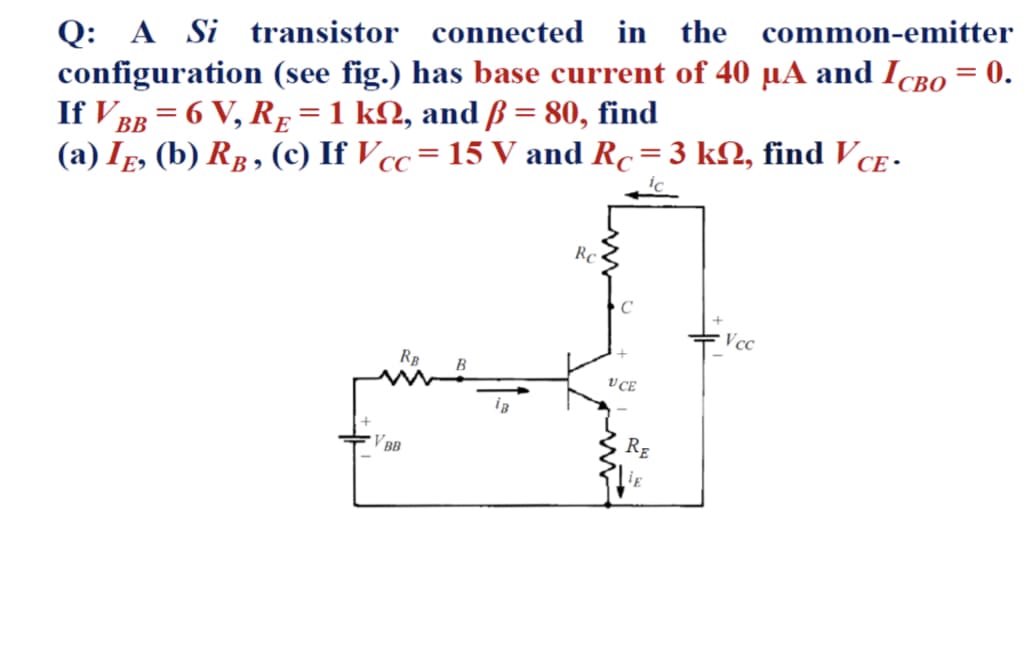 Q: A Si transistor connected in the common-emitter
configuration (see fig.) has base current of 40 µA and IcBo = 0.
If V BB = 6 V, RE =1 kN, and ß = 80, find
(a) Ip, (b) Rg, (c) If Vcc=15 V and Rc=3 kN, find VCE -
СВО
ic
Rc
Vcc
B
V CE
V BB
RE
