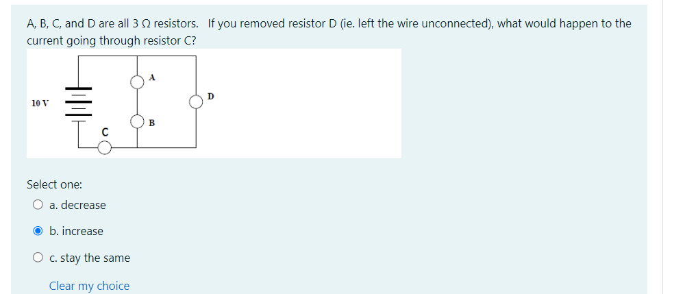 A, B, C, and D are all 3 resistors. If you removed resistor D (ie. left the wire unconnected), what would happen to the
current going through resistor C?
10 V
Select one:
O a. decrease
Ob. increase
O c. stay the same
Clear my choice
B