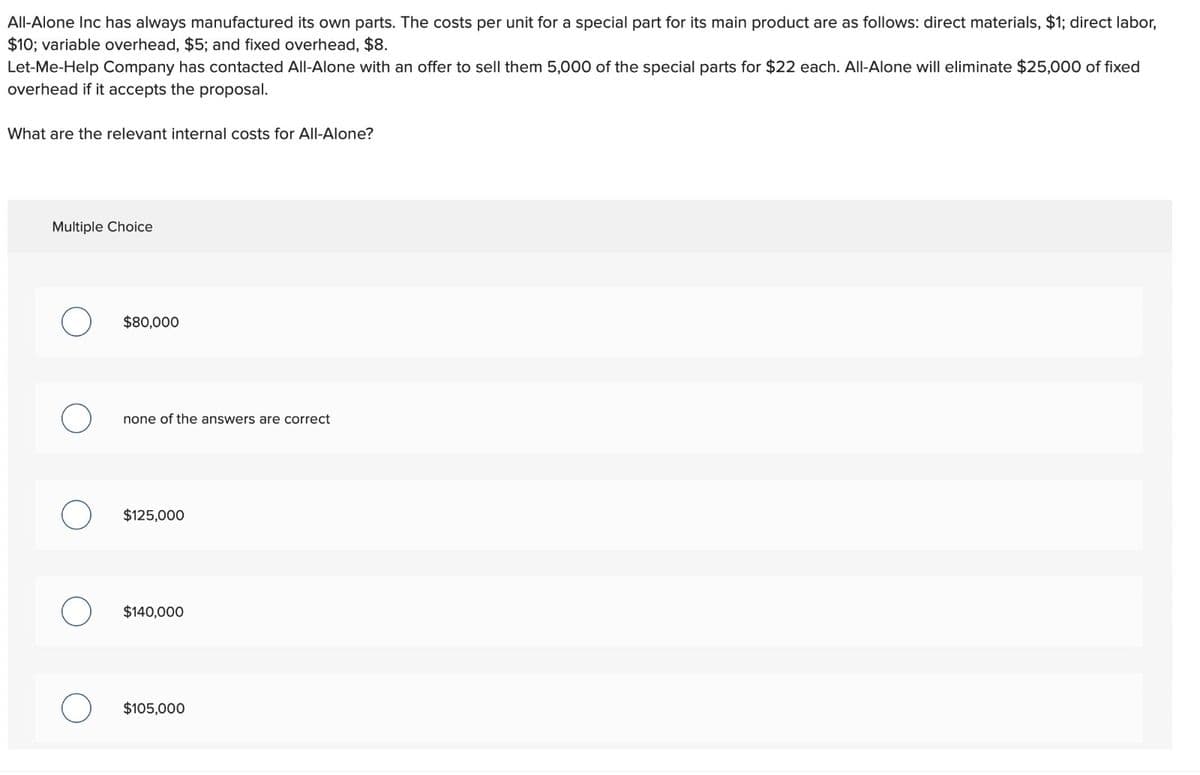 All-Alone Inc has always manufactured its own parts. The costs per unit for a special part for its main product are as follows: direct materials, $1; direct labor,
$10; variable overhead, $5; and fixed overhead, $8.
Let-Me-Help Company has contacted All-Alone with an offer to sell them 5,000 of the special parts for $22 each. All-Alone will eliminate $25,000 of fixed
overhead if it accepts the proposal.
What are the relevant internal costs for All-Alone?
Multiple Choice
О
$80,000
none of the answers are correct
$125,000
$140,000
$105,000