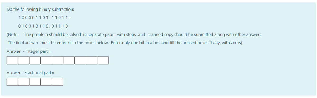 Do the following binary subtraction:
100001101.11011-
010010110.01110
(Note : The problem should be solved in separate paper with steps and scanned copy should be submitted along with other answers
The final answer must be entered in the boxes below. Enter only one bit in a box and fill the unused boxes if any, with zeros)
Answer - Integer part =
Answer - Fractional part=
