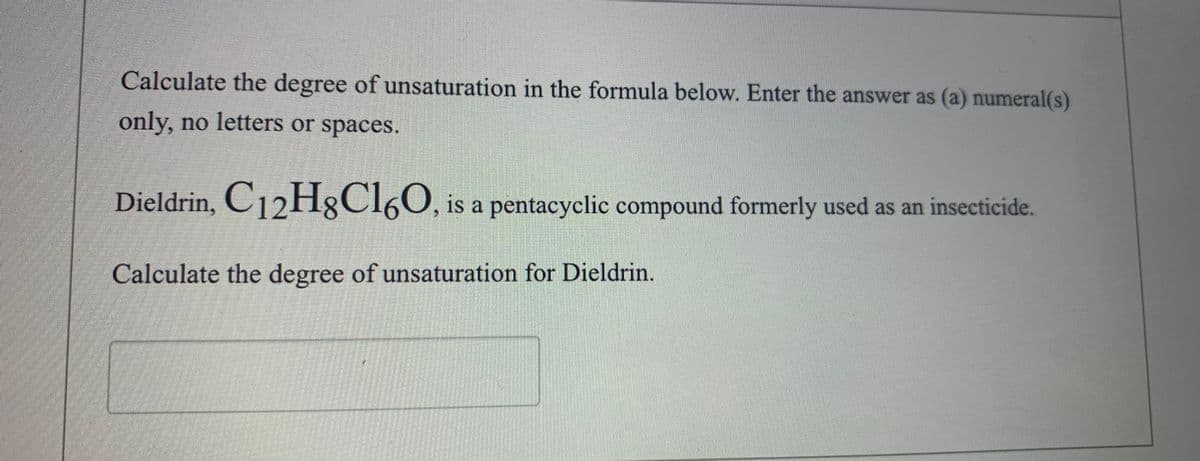 Calculate the degree of unsaturation in the formula below. Enter the answer as (a) numeral(s)
only, no letters or spaces.
Dieldrin, C12H;CI60, is a pentacyclic compound formerly used as an insecticide.
Calculate the degree of unsaturation for Dieldrin.
