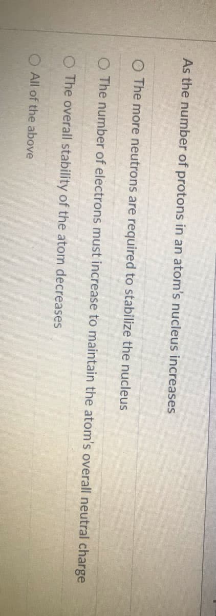 As the number of protons in an atom's nucleus increases
O The more neutrons are required to stabilize the nucleus
O The number of electrons must increase to maintain the atom's overall neutral charge
The overall stability of the atom decreases
O All of the above
