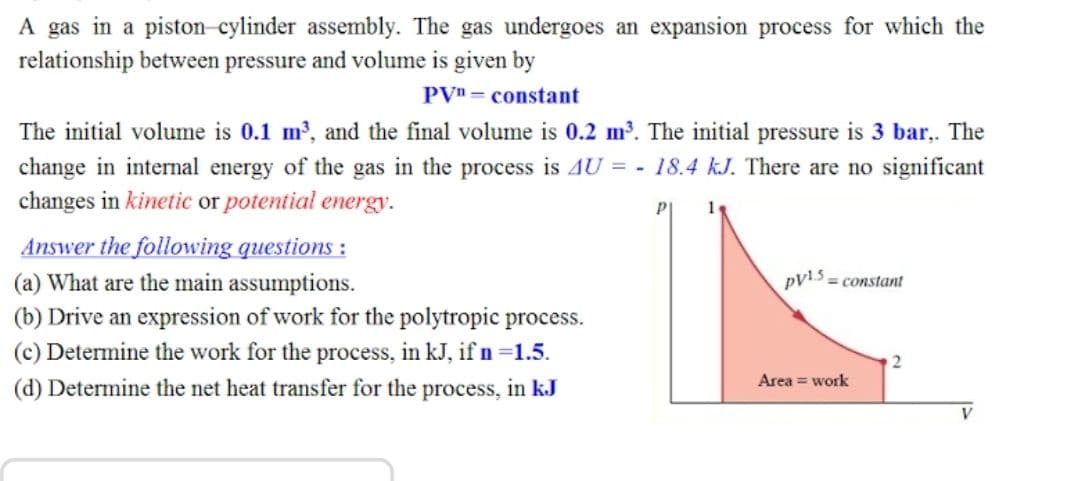 A gas in a piston-cylinder assembly. The gas undergoes an expansion process for which the
relationship between pressure and volume is given by
PVn = constant
The initial volume is 0.1 m, and the final volume is 0.2 m. The initial pressure is 3 bar,. The
change in internal energy of the gas in the process is AU = - 18.4 kJ. There are no significant
changes in kinetic or potential energy.
Answer the following questions :
(a) What are the main assumptions.
pv13 = constant
(b) Drive an expression of work for the polytropic process.
(c) Determine the work for the process, in kJ, if n =1.5.
(d) Determine the net heat transfer for the process, in kJ
2
Area = work
