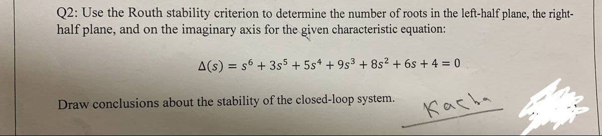 Q2: Use the Routh stability criterion to determine the number of roots in the left-half plane, the right-
half plane, and on the imaginary axis for the given characteristic equation:
A(s) = s6 + 3s5 + 5s4 + 9s3 + 8s2 + 6s + 4 = 0
Draw conclusions about the stability of the closed-loop system.
Kacha
