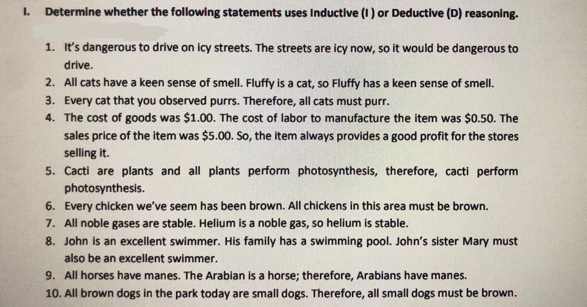 I.
Determine whether the following statements uses Inductive (1) or Deductive (D) reasoning.
1. It's dangerous to drive on icy streets. The streets are icy now, so it would be dangerous to
drive.
2. All cats have a keen sense of smell. Fluffy is a cat, so Fluffy has a keen sense of smell.
3. Every cat that you observed purrs. Therefore, all cats must purr.
4. The cost of goods was $1.00. The cost of labor to manufacture the item was $0.50. The
sales price of the item was $5.00. So, the item always provides a good profit for the stores
selling it.
5. Cacti are plants and all plants perform photosynthesis, therefore, cacti perform
photosynthesis.
6. Every chicken we've seem has been brown. All chickens in this area must be brown.
7. All noble gases are stable. Helium is a noble gas, so helium is stable.
8. John is an excellent swimmer. His family has a swimming pool. John's sister Mary must
also be an excellent swimmer.
9. All horses have manes. The Arabian is a horse; therefore, Arabians have manes.
10. All brown dogs in the park today are small dogs. Therefore, all small dogs must be brown.
