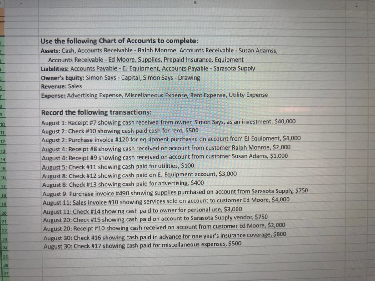 Use the following Chart of Accounts to complete:
Assets: Cash, Accounts Receivable Ralph Monroe, Accounts Receivable - Susan Adamss,
Accounts Receivable - Ed Moore, Supplies, Prepaid Insurance, Equipment
Liabilities: Accounts Payable - EJ Equipment, Accounts Payable Sarasota Supply
Owner's Equity: Simon Says - Capital, Simon Says - Drawing
Revenue: Sales
Expense: Advertising Expense, Miscellaneous Expense, Rent Expense, Utility Expense
Record the following transactions:
August 1: Receipt #7 showing cash received from owner, Simon Says, as an investment, $40,000
August 2: Check #10 showing cash paid cash for rent, $500
August 2: Purchase invoice #120 for equipment purchased on account from EJ Equipment, $4,000
10
11
12
13
August 4: Receipt #8 showing cash received on account from customer Ralph Monroe, $2,000
14
August 4: Receipt #9 showing cash received on account from customer Susan Adams, $1,000
August 5: Check #11 showing cash paid for utilities, $100
August 8: Check #12 showing cash paid on EJ Equipment account, $3,000
August 8: Check #13 showing cash paid for advertising, $400
August 9: Purchase invoice #490 showing supplies purchased on account from Sarasota Supply, $750
August 11: Sales invoice #10 showing services sold on account to customer Ed Moore, $4,000
August 11: Check #14 showing cash paid to owner for personal use, $3,000
August 20: Check #15 showing cash paid on account to Sarasota Supply vendor, $750
August 20: Receipt #10 showing cash received on account from customer Ed Moore, $2,000
August 30: Check #16 showing cash paid in advance for one year's insurance coverage, $800
August 30: Check #17 showing cash paid for miscellaneous expenses, $500
15
16
17
18
19
20
21
22
23
24
25
26
27
