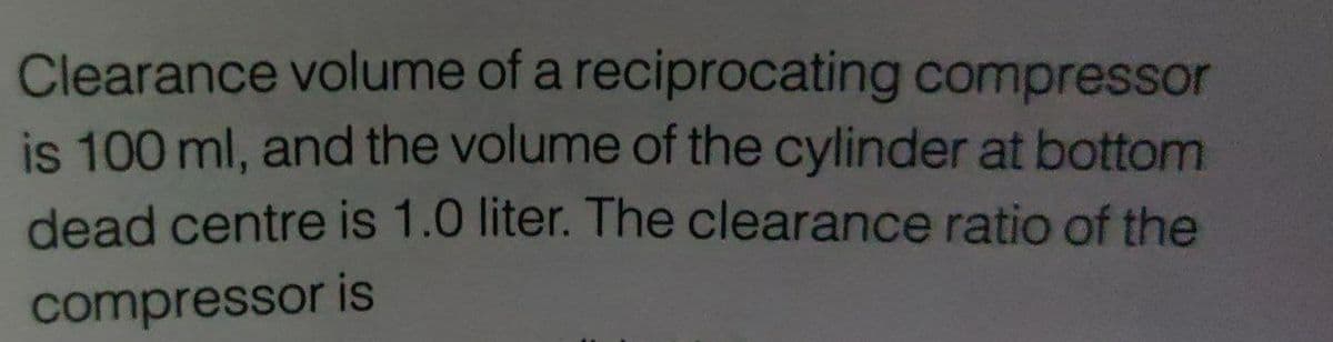 Clearance volume of a reciprocating compressor
is 100 ml, and the volume of the cylinder at bottom
dead centre is 1.0 liter. The clearance ratio of the
compressor is
