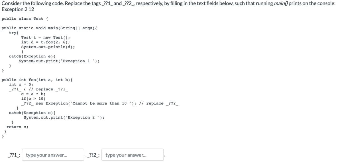 Consider the following code. Replace the tags_??1_ and _??2_, respectively, by filling in the text fields below, such that running main() prints on the console:
Exception 2 12
public class Test {
public static void main(String[] args) {
try{
Test t= new Test();
int dt.foo (2, 6);
System.out.println(d);
}
catch (Exception e) {
System.out.print("Exception 1 ");
}
}
public int foo(int a, int b) {
int c = 0;
_??1 { // replace _??1__
c = a
с
b;
if (c > 10)
_??2 new Exception ("Cannot be more than 10 "); // replace_??2_
}
catch (Exception e) {
System.out.print("Exception 2 ");
}
return c;
_??1: type your answer...
_??2_: type your answer...
}