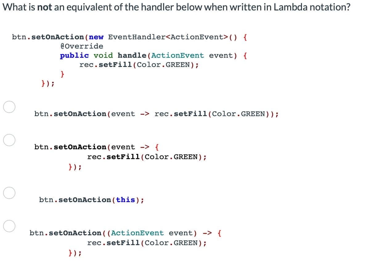 What is not an equivalent of the handler below when written in Lambda notation?
btn.setOnAction (new EventHandler<ActionEvent> () {
@Override
public void handle (ActionEvent event) {
rec. setFill (Color.GREEN);
}
});
btn.setOnAction(event -> rec. setFill (Color.GREEN));
btn.setOnAction (event -> {
rec. setFill (Color.GREEN);
});
btn.setOnAction (this);
btn.setOnAction ((ActionEvent event) -> {
rec.setFill (Color.GREEN);
});