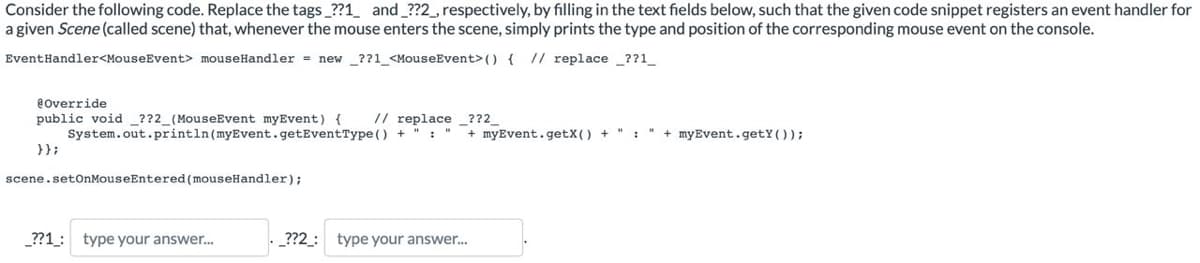 Consider the following code. Replace the tags_??1_ and _??2_, respectively, by filling in the text fields below, such that the given code snippet registers an event handler for
a given Scene (called scene) that, whenever the mouse enters the scene, simply prints the type and position of the corresponding mouse event on the console.
EventHandler<MouseEvent> mouseHandler = new ??1_<MouseEvent> () { // replace_??1__
@Override
public void _??2_(MouseEvent myEvent) {
// replace _??2__
System.out.println (myEvent.getEventType() + " : " + myEvent.getX() + ":" + myEvent.getY());
}};
scene.setOnMouseEntered (mouseHandler);
_??1_: type your answer...
_??2_: type your answer...