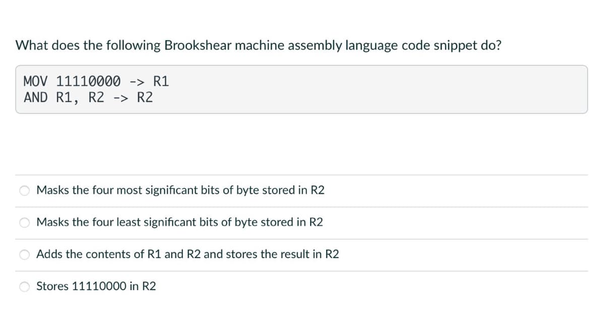 What does the following Brookshear machine assembly language code snippet do?
MOV 11110000 -> R1
AND R1, R2 -> R2
Masks the four most significant bits of byte stored in R2
Masks the four least significant bits of byte stored in R2
Adds the contents of R1 and R2 and stores the result in R2
Stores 11110000 in R2