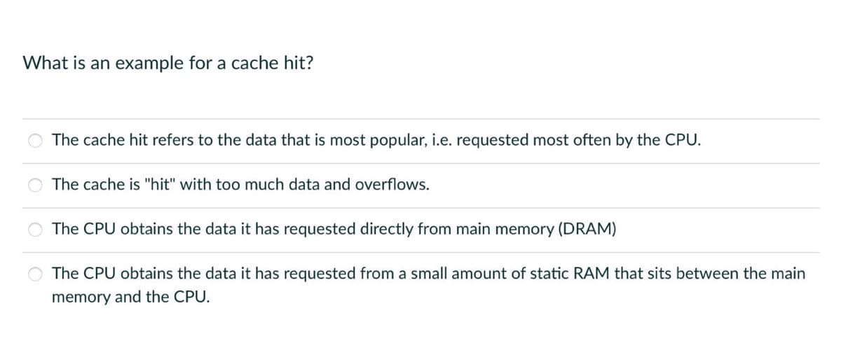 What is an example for a cache hit?
The cache hit refers to the data that is most popular, i.e. requested most often by the CPU.
The cache is "hit" with too much data and overflows.
The CPU obtains the data it has requested directly from main memory (DRAM)
The CPU obtains the data it has requested from a small amount of static RAM that sits between the main
memory and the CPU.