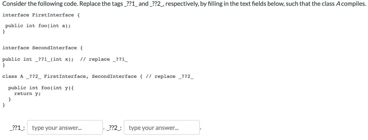 Consider the following code. Replace the tags_??1_ and _??2_, respectively, by filling in the text fields below, such that the class A compiles.
interface First Interface {
public int foo(int a);
}
interface SecondInterface {
public int ??1_(int x); // replace ??1_
}
class A _??2 First Interface, Second Interface { // replace__??2_
public int foo(int y){
return y;
}
_??1: type your answer...
._??2_: type your answer...
}