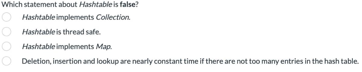 Which statement about Hashtable is false?
Hashtable implements Collection.
Hashtable is thread safe.
Hashtable implements Map.
Deletion, insertion and lookup are nearly constant time if there are not too many entries in the hash table.
0000