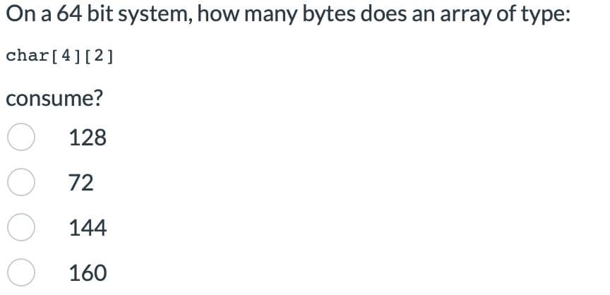 On a 64 bit system, how many bytes does an array of type:
char [4] [2]
consume?
O 128
72
O 144
O 160