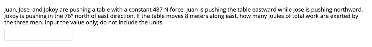 Juan, Jose, and Jokoy are pushing a table with a constant 487 N force. Juan is pushing the table eastward while Jose is pushing northward.
Jokoy is pushing in the 76° north of east direction. If the table moves 8 meters along east, how many joules of total work are exerted by
the three men. Input the value only; do not include the units.
