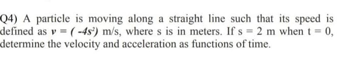 Q4) A particle is moving along a straight line such that its speed is
defined as v =(-4s²) m/s, where s is in meters. If s = 2 m when t = 0,
determine the velocity and acceleration as functions of time.
