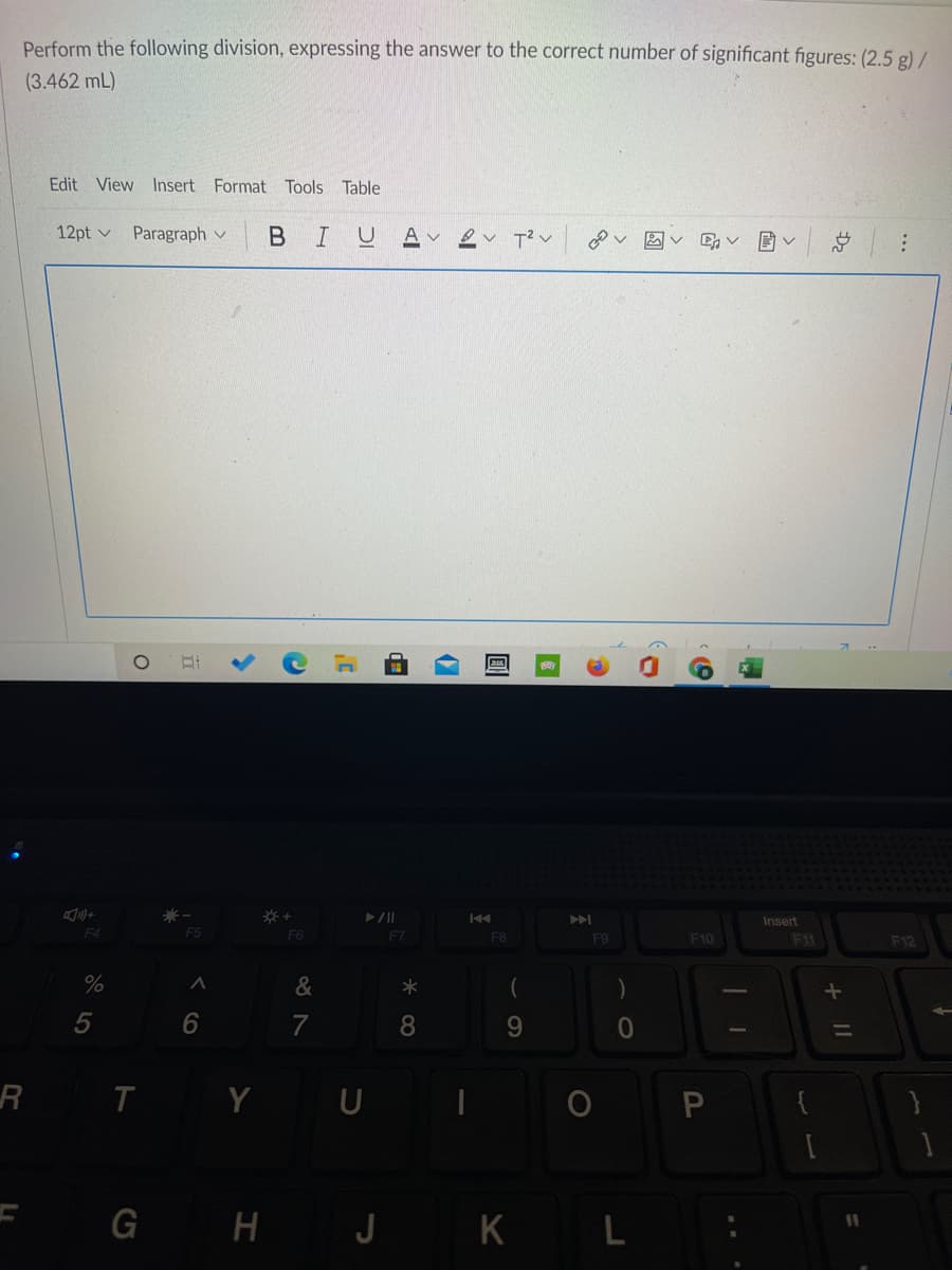 Perform the following division, expressing the answer to the correct number of significant figures: (2,5 g) /
(3.462 mL)
Edit View Insert Format Tools Table
12pt v Paragraph v
B I
A v
v T? v
Insert
F6
F7
F8
F9
F10
F11
F12
%
&
7
8
9.
I Y U
G H J KL
