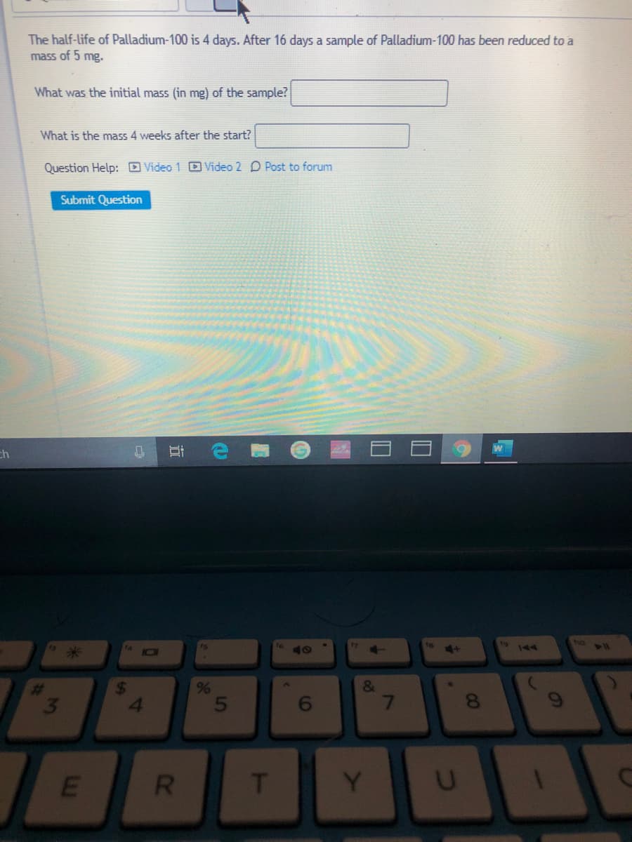 The half-life of Palladium-100 is 4 days. After 16 days a sample of Palladium-100 has been reduced to a
mass of 5 mg.
What was the initial mass (in mg) of the sample?
What is the mass 4 weeks after the start?
Question Help: D Video 1 D Video 2 D Post to forum
Submit Question
ch
NO
144
24
4.
%23
%
7
8.
R
Y
CO
