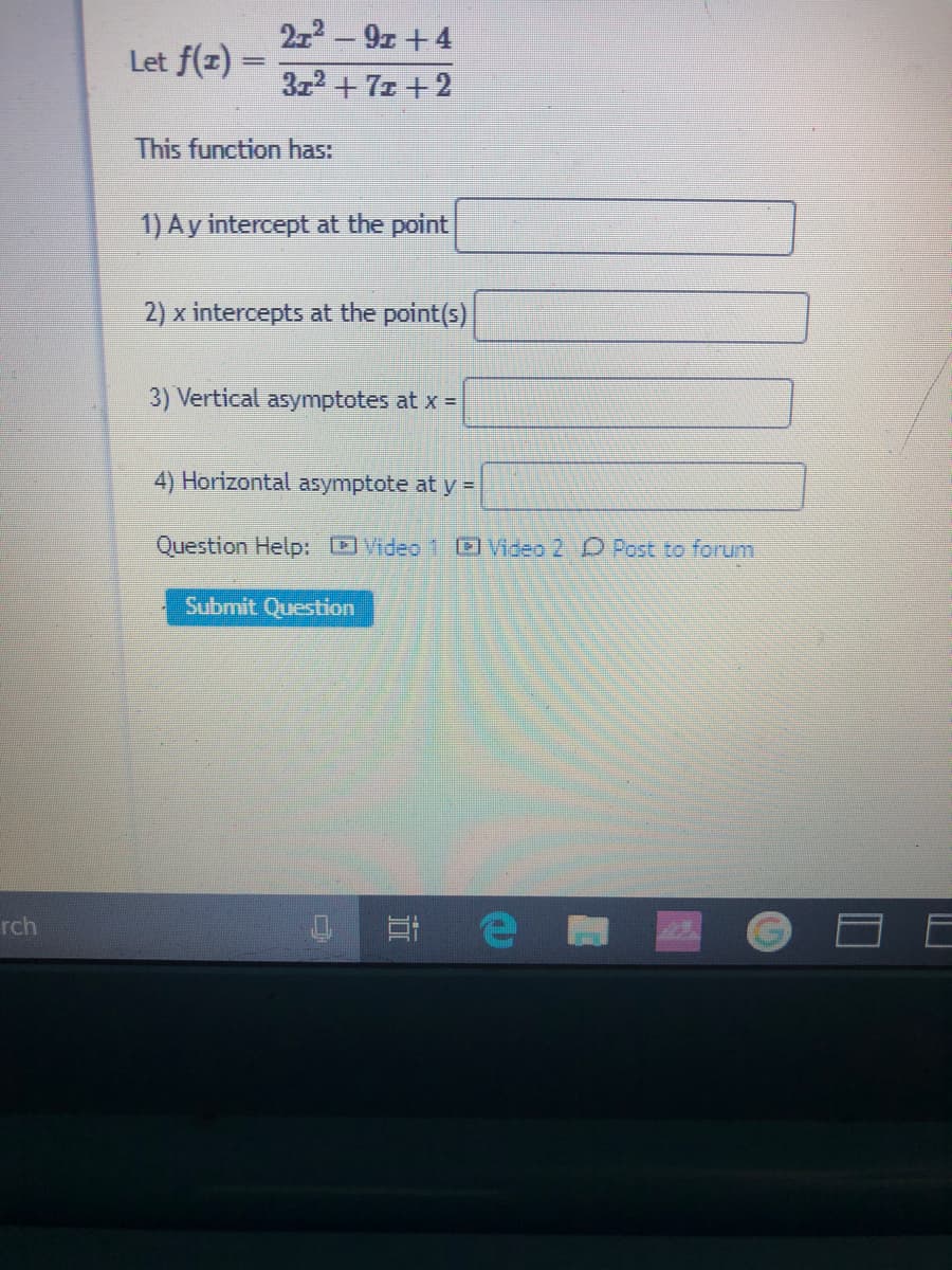 212 – 9z +4
Let f(z)
3z2 +71 +2
This function has:
1) Ay intercept at the point
2) x intercepts at the point(s)
3) Vertical asymptotes at x =
4) Horizontal asymptote at y =
Question Help: OVideo 1 Video 2 O Post to forum
Submit Question
At e
rch
