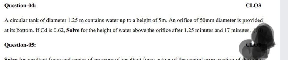 Question-04:
CLO3
A circular tank of diameter 1.25 m contains water up to a height of 5m. An orifice of 50mm diameter is provided
at its bottom. If Cd is 0.62, Solve for the height of water above the orifice after 1.25 minutes and 17 minutes. 10)
Question-05:
Solve for resultant force and cen
of pres
of resultant force acting of the centraL cross sectic
