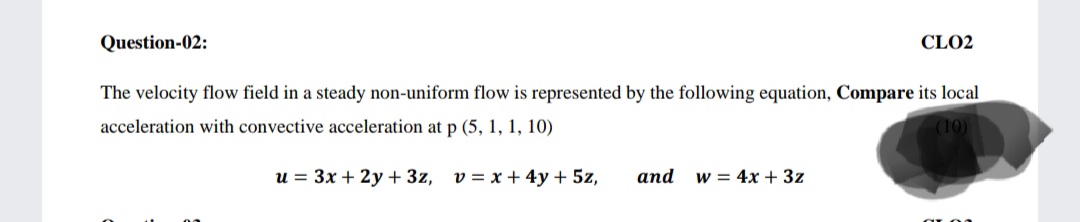 Question-02:
CLO2
The velocity flow field in a steady non-uniform flow is represented by the following equation, Compare its local
acceleration with convective acceleration at p (5, 1, 1, 10)
(10)
u = 3x + 2y + 3z, v = x + 4y + 5z,
аnd
w = 4x + 3z
