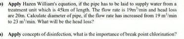 )Apply Hazen William's equation, if the pipe has to be laid to supply water from a
treatment unit which is 45km of length. The flow rate is 19m/min and head loss
are 20m. Calculate diameter of pipe, if the flow rate has increased from 19 m/min
to 23 m/min. What will be the head loss?
»Apply concepts of disinfection, what is the importance of break point chlorination?
