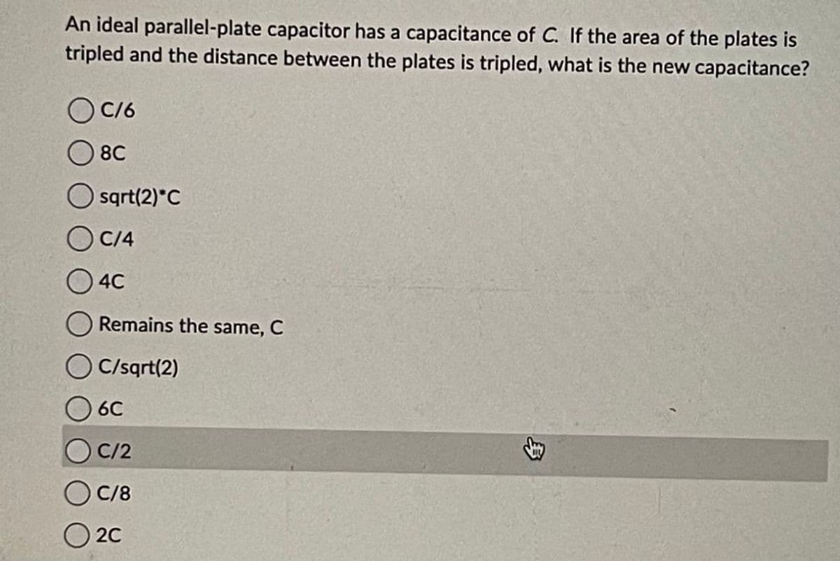 An ideal parallel-plate capacitor has a capacitance of C. If the area of the plates is
tripled and the distance between the plates is tripled, what is the new capacitance?
C/6
8C
O sqrt(2) C
C/4
4C
Remains the same, C
C/sqrt(2)
6C
C/2
C/8
2C