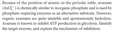 . Because of the position of arsenic in the periodic table, arsenate
(AsO}-) is chemically similar to inorganic phosphate and is used by
phosphate-requiring enzymes as an alternative substrate. However,
organic arsenates are quite unstable and spontaneously hydrolyze.
Arsenate is known to inhibit ATP production in glycolysis. Identify
the target enzyme, and explain the mechanism of inhibition.
