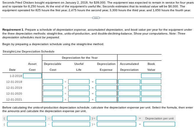 Seconds Fried Chicken bought equipment on January 2, 2018, for $39,000. The equipment was expected to remain in service for four years
and to operate for 8,250 hours. At the end of the equipment's useful life, Seconds estimates that its residual value will be $6,000. The
equipment operated for 825 hours the first year, 2,475 hours the second year, 3,300 hours the third year, and 1,650 hours the fourth year.
Requirement 1. Prepare a schedule of depreciation expense, accumulated depreciation, and book value per year for the equipment under
the three depreciation methods: straight-line, units-of-production, and double-declining-balance. Show your computations. Note: Three
depreciation schedules must be prepared.
Begin by preparing a depreciation schedule using the straight-line method.
Straight-Line Depreciation Schedule
Depreciation for the Year
Asset
Depreciable
Useful
Depreciation
Accumulated
Вook
Date
Cost
Cost
Life
Expense
Depreciation
Value
1-2-2018
12-31-2018
12-31-2019
12-31-2020
12-31-2021
Before calculating the units-of-production depreciation schedule, calculate the depreciation expense per unit. Select the formula, then enter
the amounts and calculate the depreciation expense per unit.
Depreciation per unit
