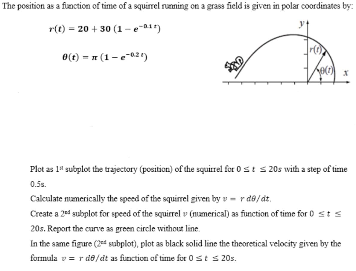 The position as a function of time of a squirrel running on a grass field is given in polar coordinates by:
r(t) = 20 + 30 (1 – e-0.1 t)
0(t) = 1 (1 – e-0.2 t)
= TT
Plot as 1* subplot the trajectory (position) of the squirrel for 0 st < 20s with a step of time
0.5s.
Calculate numerically the speed of the squirrel given by v = r d8/dt.
Create a 2d subplot for speed of the squirrel v (numerical) as function of time for 0 st s
20s. Report the curve as green circle without line.
In the same figure (2¤d subplot), plot as black solid line the theoretical velocity given by the
formula v = r de/dt as function of time for 0 st s 20s.
