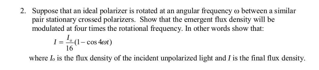 2. Suppose that an ideal polarizer is rotated at an angular frequency w between a similar
pair stationary crossed polarizers. Show that the emergent flux density will be
modulated at four times the rotational frequency. In other words show that:
I = o (1– cos 4@t)
16
where Io is the flux density of the incident unpolarized light and I is the final flux density.
