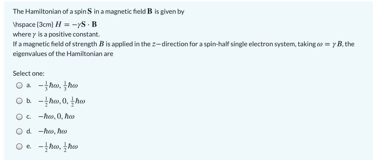 The Hamiltonian of a spin S in a magnetic field B is given by
\hspace {3cm} H = -yS · B
where y is a positive constant.
If a magnetic field of strength B is applied in the z-direction for a spin-half single electron system, taking w = y B, the
eigenvalues of the Hamiltonian are
Select one:
а.
O b. -hw, 0, hw
О с. -һо, 0, ћo
Ο d. -hw, ho
O e. -ħw, tho
е.
