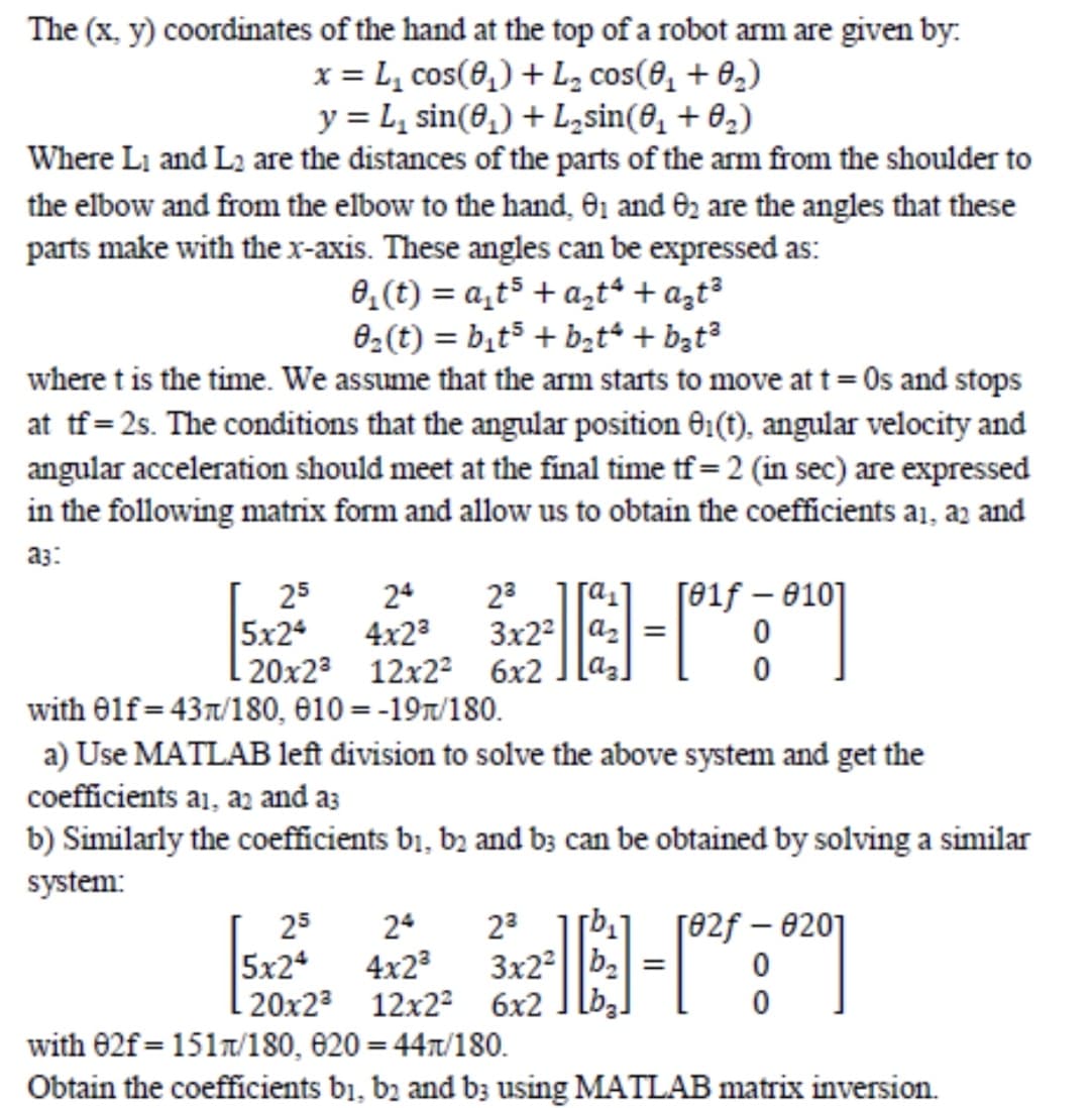 The (x, y) coordinates of the hand at the top of a robot arm are given by:
x = L, cos(8,) + L, cos(8, + 0,)
y = L, sin(0,) + L,sin(8, + 02)
Where Li and L2 are the distances of the parts of the arm from the shoulder to
the elbow and from the elbow to the hand, 01 and 02 are the angles that these
parts make with the x-axis. These angles can be expressed as:
0,(t) = a,t5 + a,t“ + azt³
02(t) = bịt5 + b;t + b3t³
where t is the time. We assume that the arm starts to move at t= 0s and stops
at tf=2s. The conditions that the angular position G1(t), angular velocity and
angular acceleration should meet at the final time tf = 2 (in sec) are expressed
in the following matrix form and allow us to obtain the coefficients a1, az and
a3:
25
24
23
3x22||a2 =
[az.
[01f – 010]
5x24
4x23
| 20x23 12x22 6x2
with 0lf=43x/180, 610 = -197/180.
a) Use MATLAB left division to solve the above system and get the
coefficients a1, az and as
b) Similarly the coefficients b1, bɔ and b3 can be obtained by solving a similar
system:
25
24
23
[82f – 0201
5x24
4x2
3x22||b2=
| 20x23 12x22 6x2 ]lb,]
with 02f=151/180, 620 = 447/180.
Obtain the coefficients b1, b2 and b3 using MATLAB matrix inversion.
