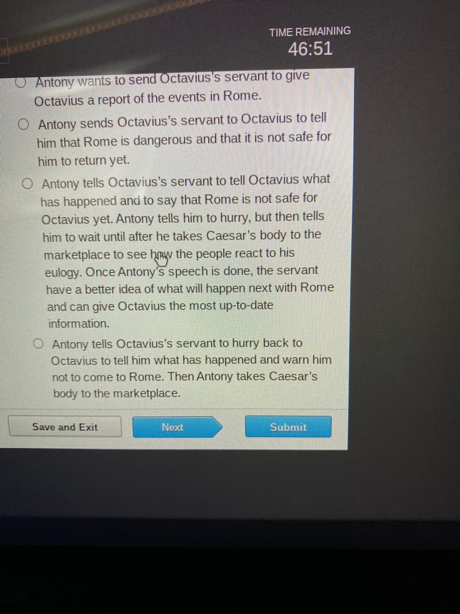 Antony wants to send Octavius's servant to give
Octavius a report of the events in Rome.
TIME REMAINING
46:51
Antony sends Octavius's servant to Octavius to tell
him that Rome is dangerous and that it is not safe for
him to return yet.
O Antony tells Octavius's servant to tell Octavius what
has happened and to say that Rome is not safe for
Octavius yet. Antony tells him to hurry, but then tells
him to wait until after he takes Caesar's body to the
marketplace to see how the people react to his
eulogy. Once Antony's speech is done, the servant
have a better idea of what will happen next with Rome
and can give Octavius the most up-to-date
information.
O Antony tells Octavius's servant to hurry back to
Octavius to tell him what has happened and warn him
not to come to Rome. Then Antony takes Caesar's
body to the marketplace.
Save and Exit
Next
Submit