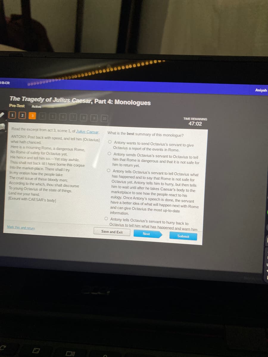 BCR
be
0000000
1 2
The Tragedy of Julius Caesar, Part 4: Monologues
Pre-Test Active
3
000000000000000-
Mark this and return
9 10
Read the excerpt from act 3, scene 1, of Julius Caesar.
ANTONY. Post back with speed, and tell him [Octavius]
what hath chanced.
Here is a mourning Rome, a dangerous Rome,
No Rome of safety for Octavius yet.
Hie hence and tell him so-Yet stay awhile.
Thou shalt not back till I have borne this corpse
Into the market-place. There shall I try
In my oration how the people take
The cruel issue of these bloody menc
According to the which, thou shalt discourse
To young Octavius of the state of things.
Lend me your hand.
[Exeunt with CAESAR's body]
TIME REMAINING
47:02
What is the best summary of this monologue?
O Antony wants to send Octavius's servant to give
Octavius a report of the events in Rome.
O Antony sends Octavius's servant to Octavius to tell
him that Rome is dangerous and that it is not safe for
him to return yet.
O Antony tells Octavius's servant to tell Octavius what
has happened and to say that Rome is not safe for
Octavius yet. Antony tells him to hurry, but then tells
him to wait until after he takes Caesar's body to the
marketplace to see how the people react to his
eulogy. Once Antony's speech is done, the servant
have a better idea of what will happen next with Rome
and can give Octavius the most up-to-date
information.
O Antony tells Octavius's servant to hurry back to
Octavius to tell him what has happened and warn him
Save and Exit
Submit
Next
Aniyah