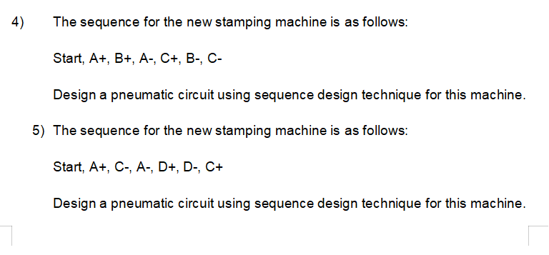 4)
The sequence for the new stamping machine is as follows:
Start, A+, B+, A-, C+, B-, C-
Design a pneumatic circuit using sequence design technique for this machine.
5) The sequence for the new stamping machine is as follows:
Start, A+, C-, A-, D+, D-, C+
Design a pneumatic circuit using sequence design technique for this machine.
