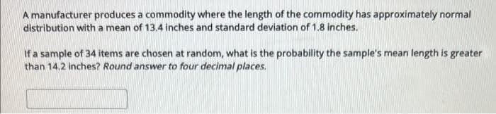 A manufacturer produces a commodity where the length of the commodity has approximately normal
distribution with a mean of 13.4 inches and standard deviation of 1.8 inches.
If a sample of 34 items are chosen at random, what is the probability the sample's mean length is greater
than 14.2 inches? Round answer to four decimal places.