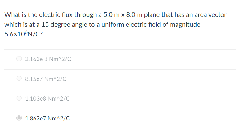 What is the electric flux through a 5.0 m x 8.0 m plane that has an area vector
which is at a 15 degree angle to a uniform electric field of magnitude
5.6×10°N/C?
2.163e 8 Nm^2/C
8.15e7 Nm^2/C
1.103e8 Nm^2/C
1.863e7 Nm^2/C