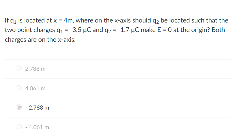 If q₁ is located at x = 4m, where on the x-axis should q2 be located such that the
two point charges q₁ = -3.5 µC and q2 = -1.7 µC make E = 0 at the origin? Both
charges are on the x-axis.
2.788 m
4.061 m
- 2.788 m
- 4.061 m