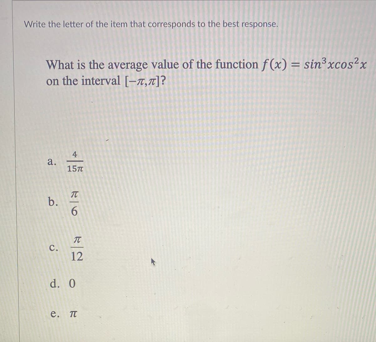 Write the letter of the item that corresponds to the best response.
What is the average value of the function f(x) = sin³xcos²x
on the interval [-7,7]?
4
а.
15п
6.
C.
12
d. 0
е.
b.
