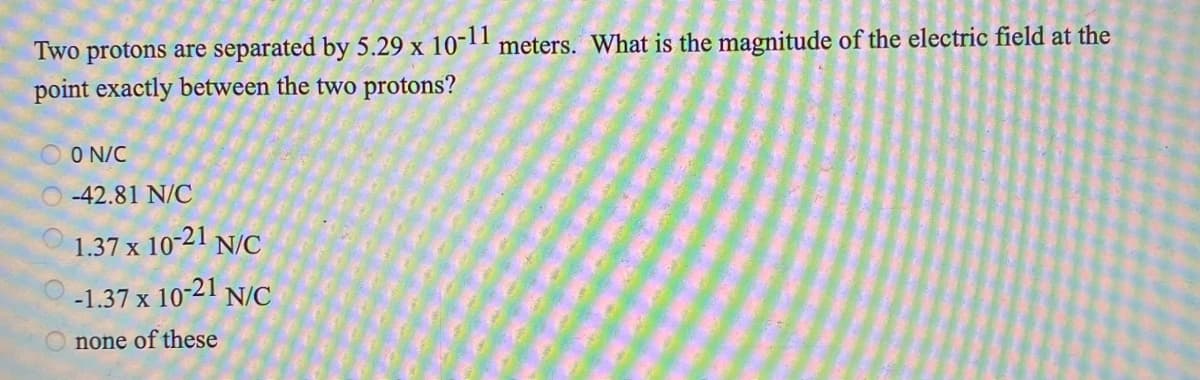 Two protons are separated by 5.29 x
10-11
meters. What is the magnitude of the electric field at the
point exactly between the two protons?
O N/C
-42.81 N/C
1.37 x 10-21 N/C
-1.37 x 10-21 N/C
none of these
