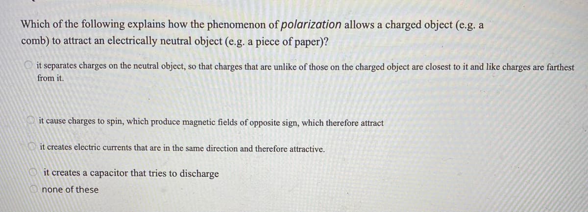 Which of the following explains how the phenomenon of polarization allows a charged object (e.g. a
comb) to attract an electrically neutral object (e.g. a piece of paper)?
O it separates charges on the neutral object, so that charges that are unlike of those on the charged object are closest to it and like charges are farthest
from it.
it cause charges to spin, which produce magnetic fields of opposite sign, which therefore attract
it creates electric currents that are in the same direction and therefore attractive.
it creates a capacitor that tries to discharge
none of these
