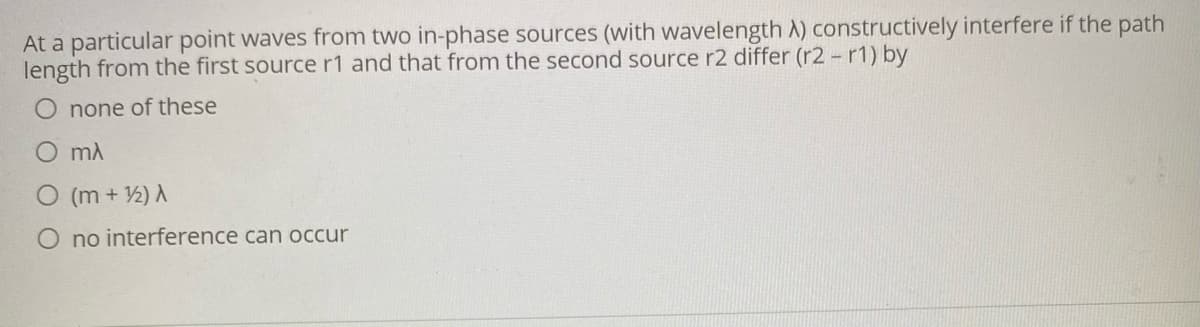 At a particular point waves from two in-phase sources (with wavelength A) constructively interfere if the path
length from the first source r1 and that from the second source r2 differ (r2 - r1) by
none of these
mA
(m + 2) A
no interference can occur
