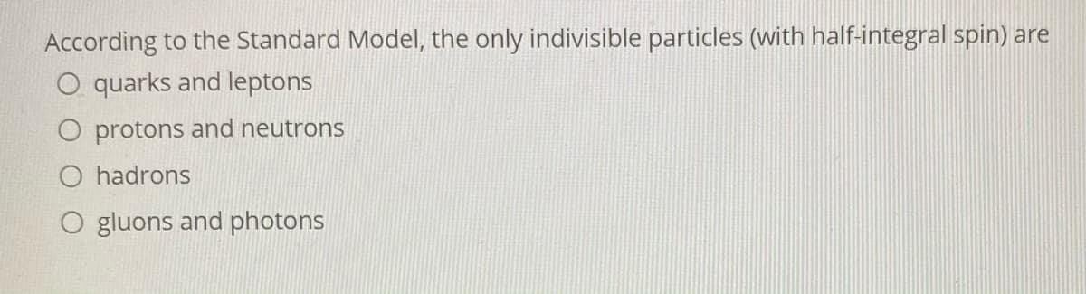 According to the Standard Model, the only indivisible particles (with half-integral spin) are
O quarks and leptons
O protons and neutrons
O hadrons
O gluons and photons
